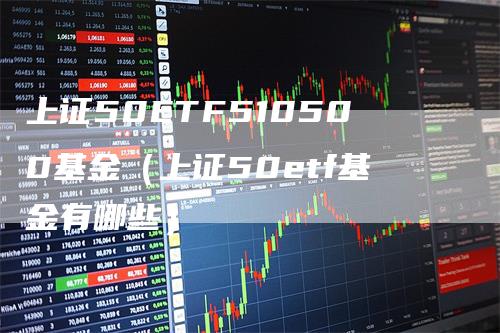 上证50ETF510500基金（上证50etf基金有哪些）