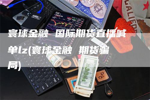 寰球金融 国际期货直播喊单lz(寰球金融 期货骗局)