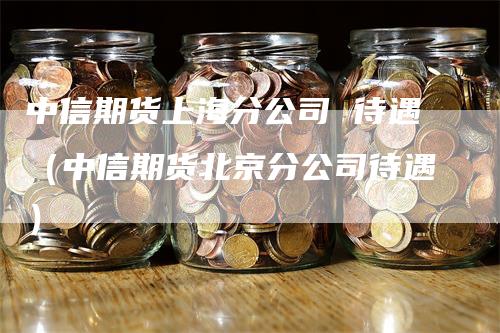 中信期货上海分公司 待遇（中信期货北京分公司待遇）