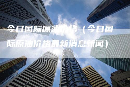 今日国际原油价格（今日国际原油价格最新消息新闻）