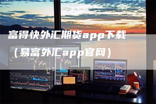 富得快外汇期货app下载（易富外汇app官网）