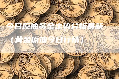 今日原油黄金走势分析最新（黄金原油今日行情）