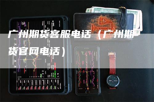 广州期货客服电话（广州期货官网电话）