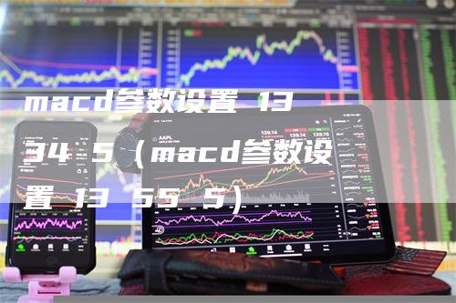 macd参数设置 13 34 5（macd参数设置 13 55 5）