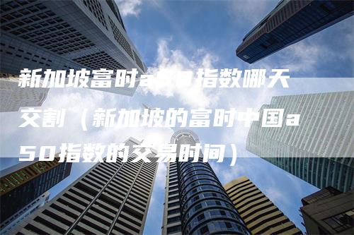 新加坡富时a50指数哪天交割（新加坡的富时中国a50指数的交易时间）