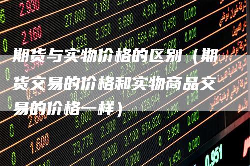 期货与实物价格的区别（期货交易的价格和实物商品交易的价格一样）