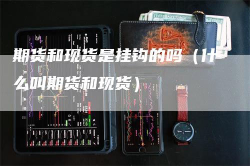 期货和现货是挂钩的吗（什么叫期货和现货）