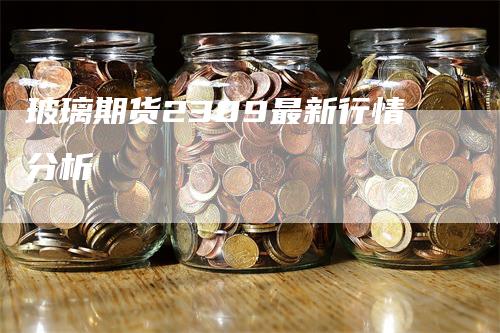 玻璃期货2309最新行情分析