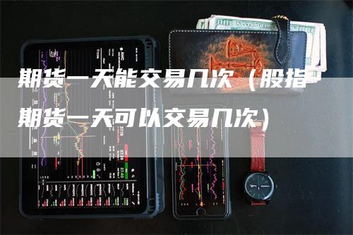 期货一天能交易几次（股指期货一天可以交易几次）