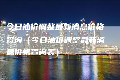 今日油价调整最新消息价格查询（今日油价调整最新消息价格查询表）