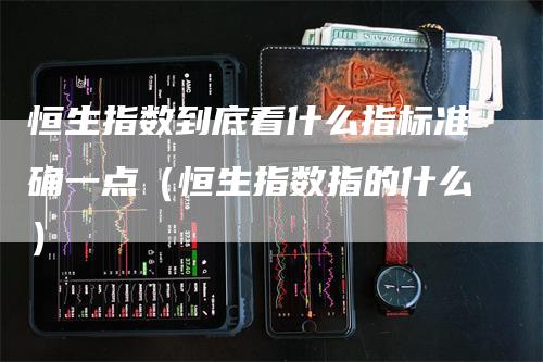 恒生指数到底看什么指标准确一点（恒生指数指的什么）