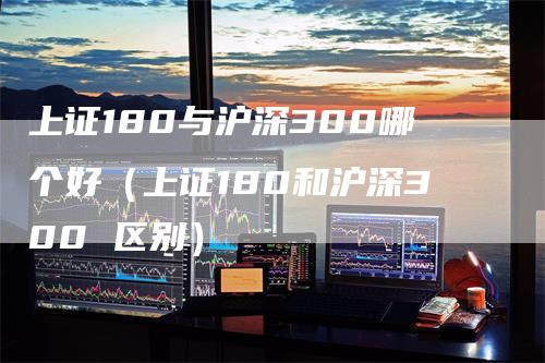 上证180与沪深300哪个好（上证180和沪深300 区别）