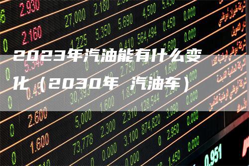 2023年汽油能有什么变化（2030年 汽油车）