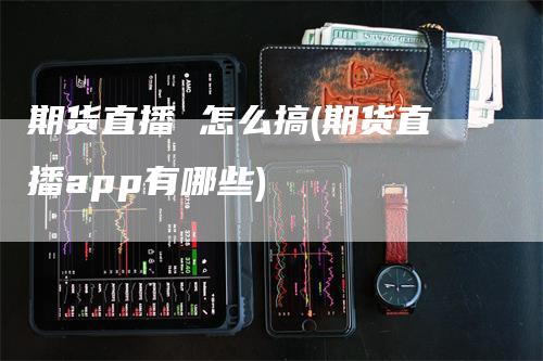 期货直播 怎么搞(期货直播app有哪些)