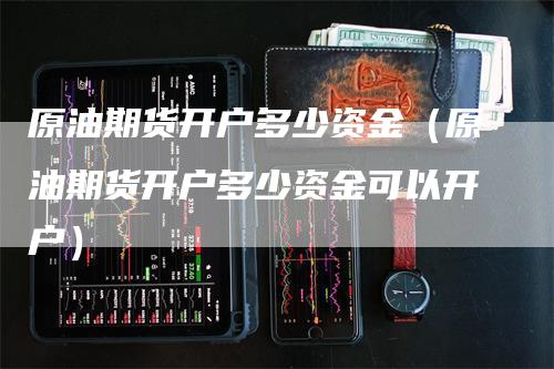 原油期货开户多少资金（原油期货开户多少资金可以开户）