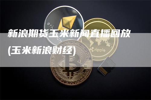 新浪期货玉米新闻直播回放(玉米新浪财经)