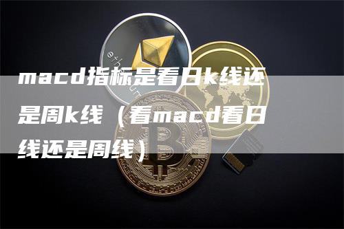 macd指标是看日k线还是周k线（看macd看日线还是周线）