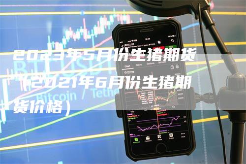 2023年5月份生猪期货（2021年6月份生猪期货价格）