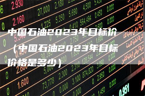 中国石油2023年目标价（中国石油2023年目标价格是多少）