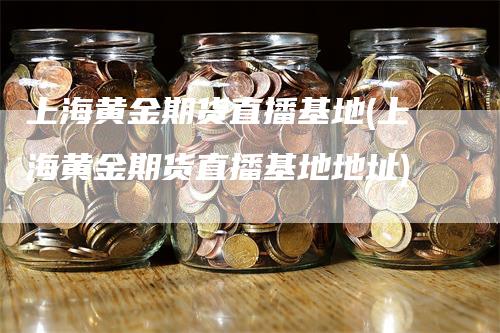 上海黄金期货直播基地(上海黄金期货直播基地地址)