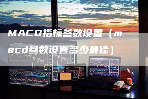 MACD指标参数设置（macd参数设置多少最佳）