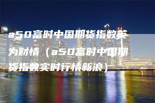 a50富时中国期货指数英为财情（a50富时中国期货指数实时行情新浪）