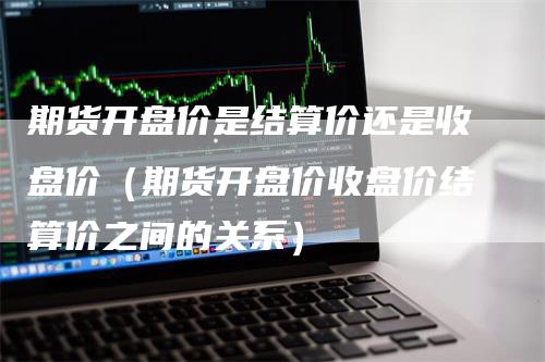 期货开盘价是结算价还是收盘价（期货开盘价收盘价结算价之间的关系）