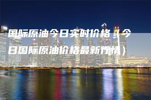 国际原油今日实时价格（今日国际原油价格最新行情）