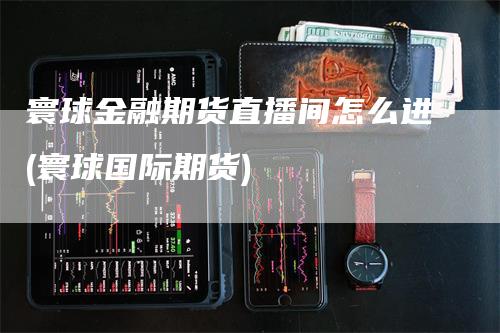 寰球金融期货直播间怎么进(寰球国际期货)