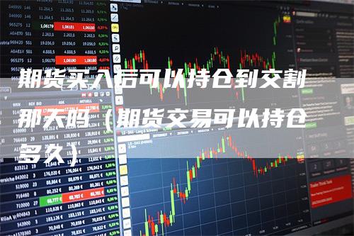 期货买入后可以持仓到交割那天吗（期货交易可以持仓多久）