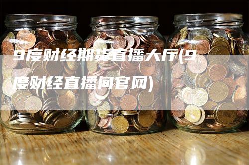 9度财经期货直播大厅(9度财经直播间官网)