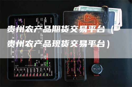 贵州农产品期货交易平台（贵州农产品现货交易平台）