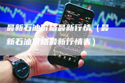 最新石油价格最新行情（最新石油价格最新行情表）