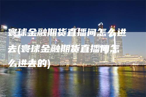 寰球金融期货直播间怎么进去(寰球金融期货直播间怎么进去的)