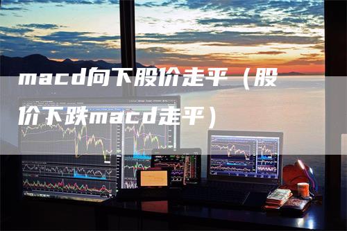 macd向下股价走平（股价下跌macd走平）