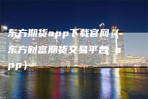 东方期货app下载官网（东方财富期货交易平台 app）