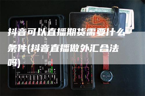 抖音可以直播期货需要什么条件(抖音直播做外汇合法吗)