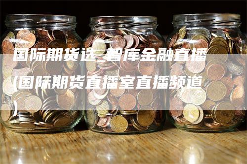 国际期货选_智库金融直播(国际期货直播室直播频道)