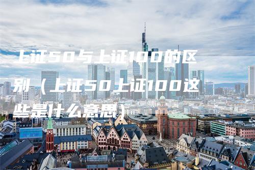 上证50与上证100的区别（上证50上证100这些是什么意思）