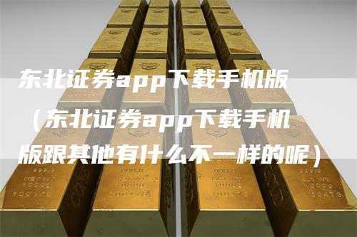 东北证券app下载手机版（东北证券app下载手机版跟其他有什么不一样的呢）