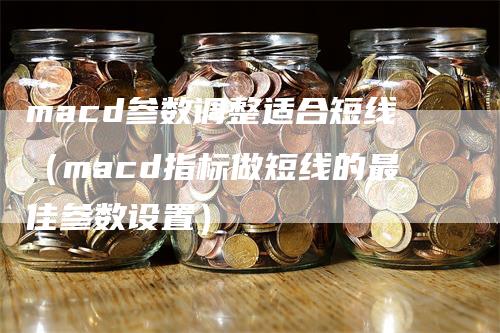 macd参数调整适合短线（macd指标做短线的最佳参数设置）