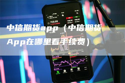 中信期货app（中信期货App在哪里看手续费）