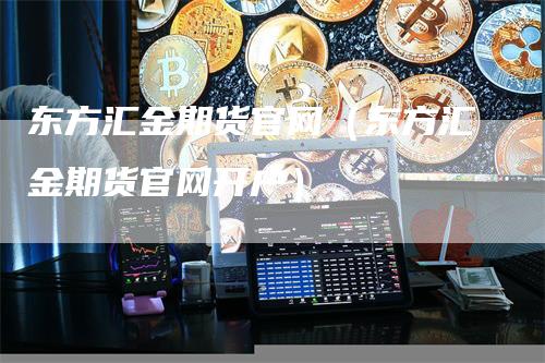 东方汇金期货官网（东方汇金期货官网开户）