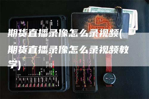 期货直播录像怎么录视频(期货直播录像怎么录视频教学)