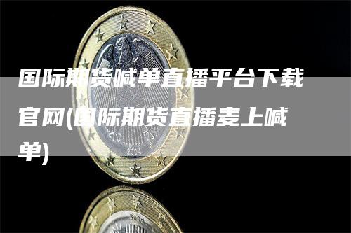 国际期货喊单直播平台下载官网(国际期货直播麦上喊单)