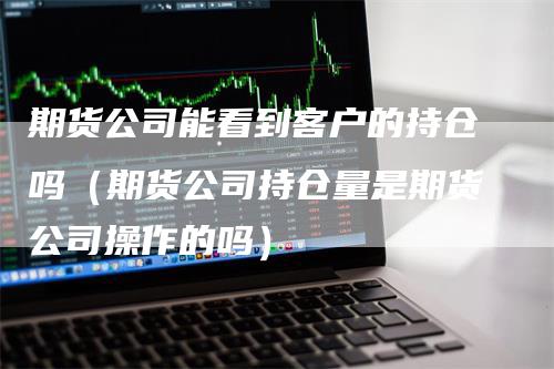 期货公司能看到客户的持仓吗（期货公司持仓量是期货公司操作的吗）