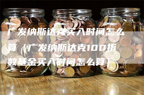 广发纳斯达克买入时间怎么算（广发纳斯达克100指数基金买入时间怎么算）