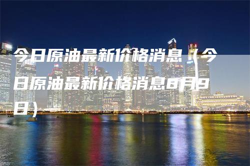 今日原油最新价格消息（今日原油最新价格消息8月9日）