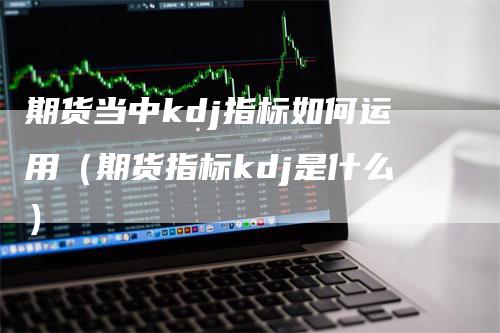 期货当中kdj指标如何运用（期货指标kdj是什么）