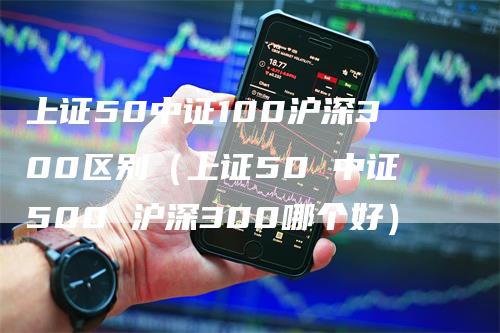 上证50中证100沪深300区别（上证50 中证500 沪深300哪个好）